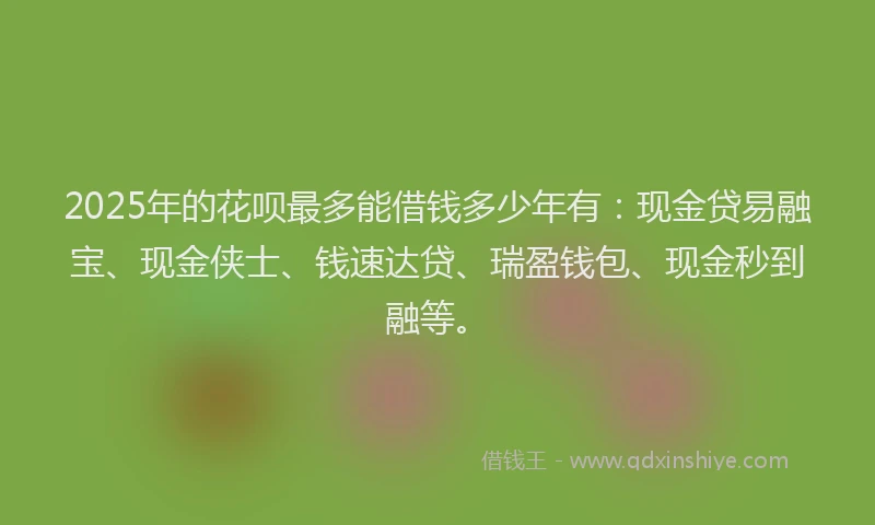 2025年的花呗最多能借钱多少年有：现金贷易融宝、现金侠士、钱速达贷、瑞盈钱包、现金秒到融等。