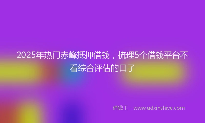 2025年热门赤峰抵押借钱，梳理5个借钱平台不看综合评估的口子