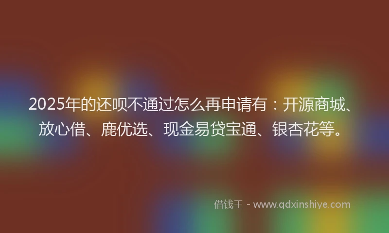 2025年的还呗不通过怎么再申请有:开源商城、放心借、鹿优选、现金易贷宝通、银杏花等。