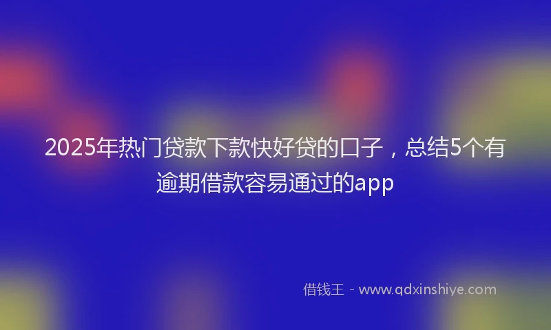 2025年热门贷款下款快好贷的口子,总结5个有逾期借款容易通过的app