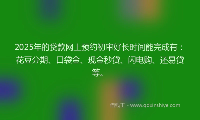 2025年的贷款网上预约初审好长时间能完成有：花豆分期、口袋金、现金秒贷、闪电购、还易贷等。