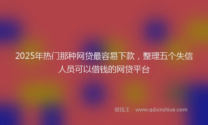 2025年热门那种网贷最容易下款,整理五个失信人员可以借钱的网贷平台