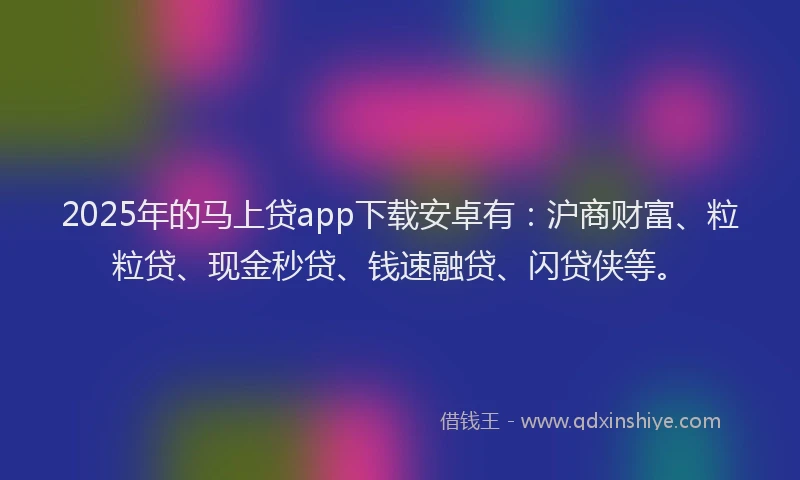 2025年的马上贷app下载安卓有：沪商财富、粒粒贷、现金秒贷、钱速融贷、闪贷侠等。
