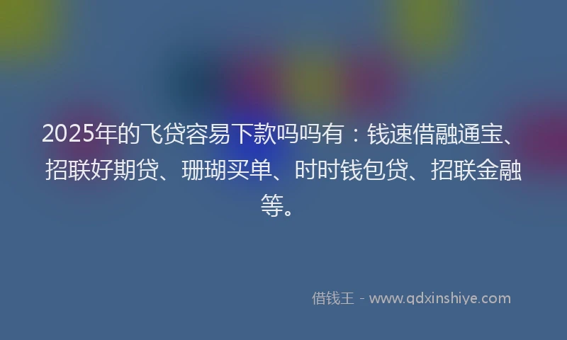 2025年的飞贷容易下款吗吗有：钱速借融通宝、招联好期贷、珊瑚买单、时时钱包贷、招联金融等。