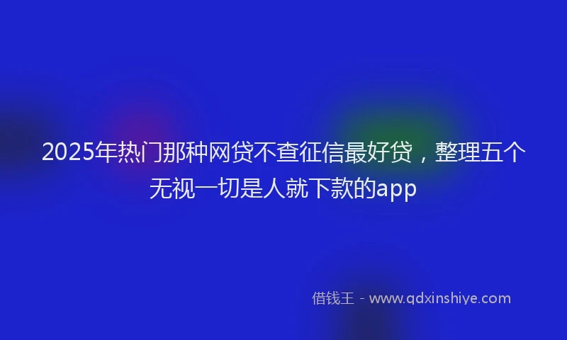 2025年热门那种网贷不查征信最好贷，整理五个无视一切是人就下款的app