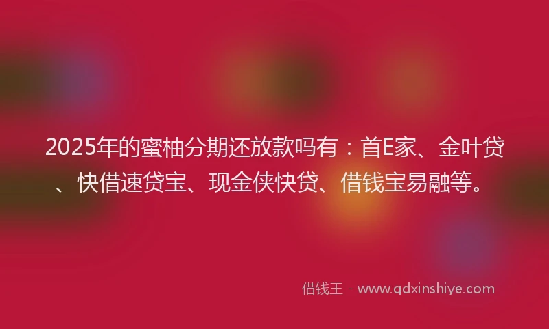 2025年的蜜柚分期还放款吗有：首E家、金叶贷、快借速贷宝、现金侠快贷、借钱宝易融等。