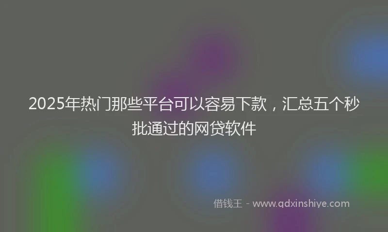 2025年热门那些平台可以容易下款，汇总五个秒批通过的网贷软件