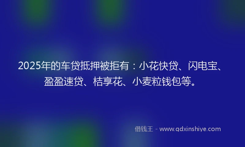 2025年的车贷抵押被拒有：小花快贷、闪电宝、盈盈速贷、桔享花、小麦粒钱包等。