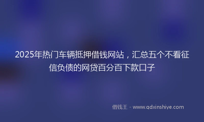 2025年热门车辆抵押借钱网站,汇总五个不看征信负债的网贷百分百下款口子