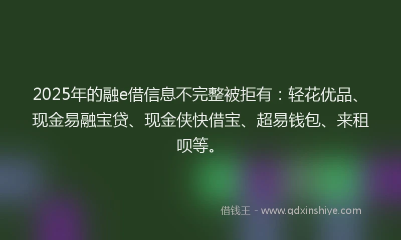2025年的融e借信息不完整被拒有：轻花优品、现金易融宝贷、现金侠快借宝、超易钱包、来租呗等。
