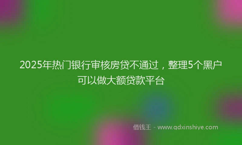 2025年热门银行审核房贷不通过，整理5个黑户可以做大额贷款平台