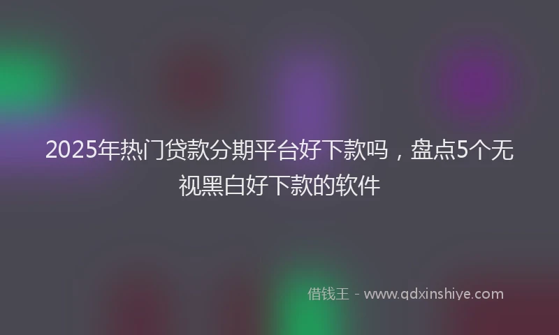 2025年热门贷款分期平台好下款吗，盘点5个无视黑白好下款的软件