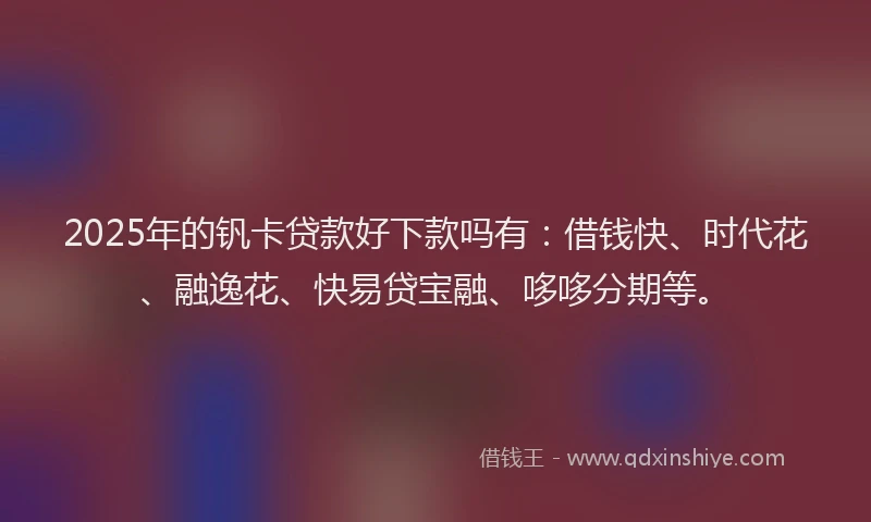 2025年的钒卡贷款好下款吗有：借钱快、时代花、融逸花、快易贷宝融、哆哆分期等。