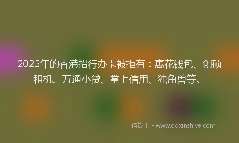 2025年的香港招行办卡被拒有：惠花钱包、创硕租机、万通小贷、掌上信用、独角兽等。