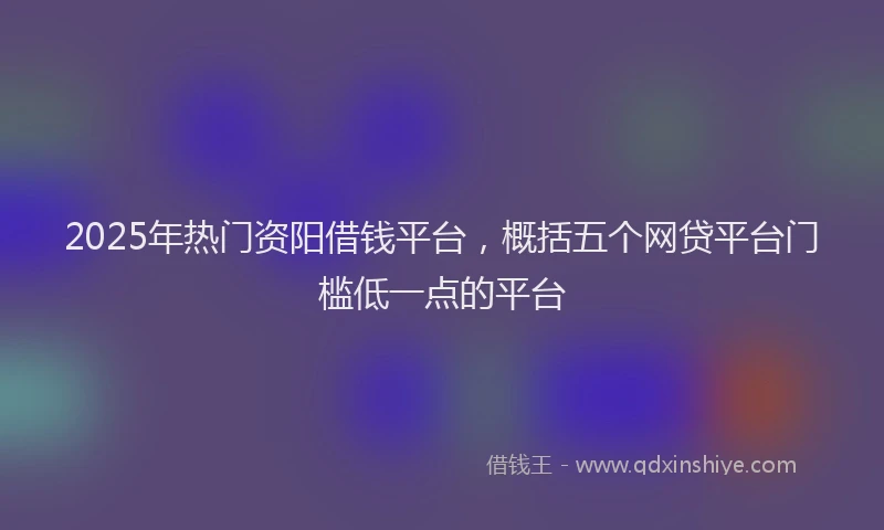 2025年热门资阳借钱平台,概括五个网贷平台门槛低一点的平台