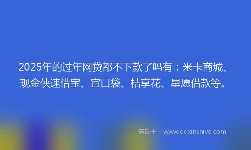 2025年的过年网贷都不下款了吗有:米卡商城、现金侠速借宝、宜口袋、桔享花、星愿借款等。