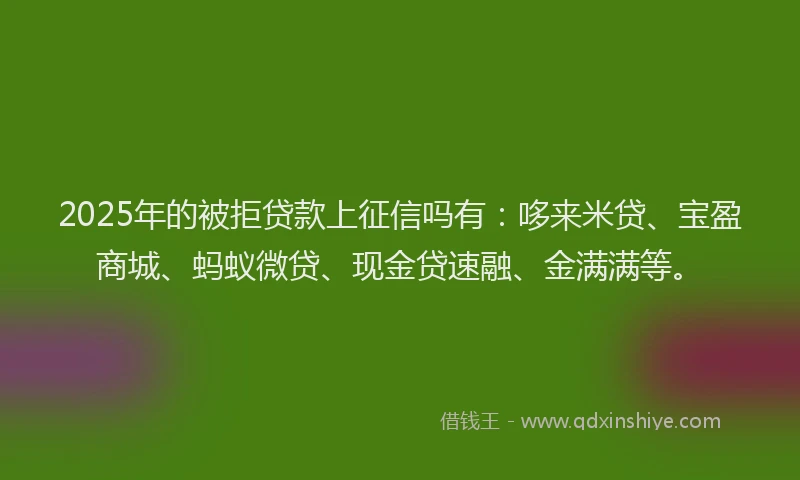 2025年的被拒贷款上征信吗有：哆来米贷、宝盈商城、蚂蚁微贷、现金贷速融、金满满等。