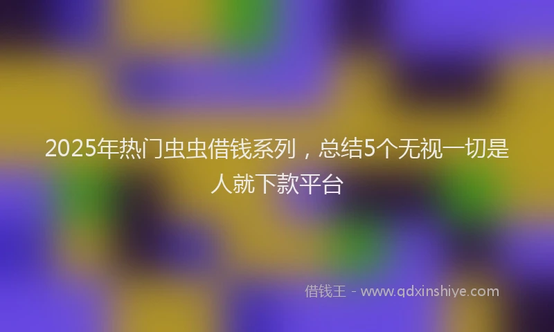 2025年热门虫虫借钱系列，总结5个无视一切是人就下款平台