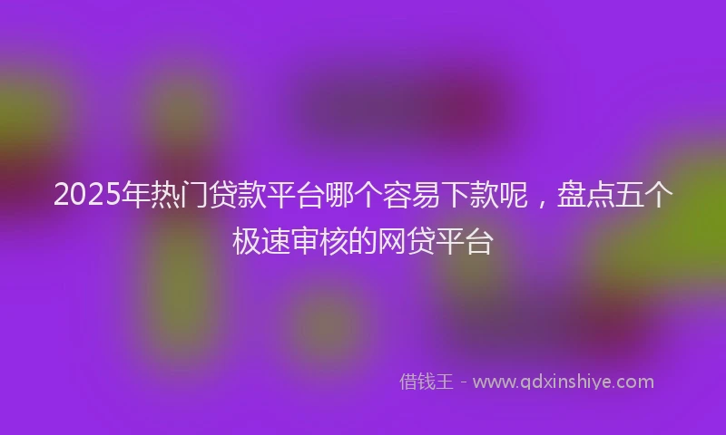 2025年热门贷款平台哪个容易下款呢,盘点五个极速审核的网贷平台