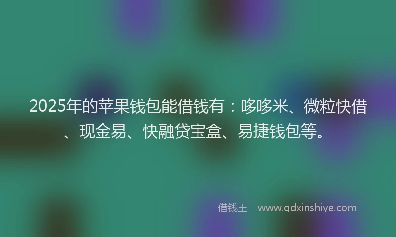2025年的苹果钱包能借钱有：哆哆米、微粒快借、现金易、快融贷宝盒、易捷钱包等。