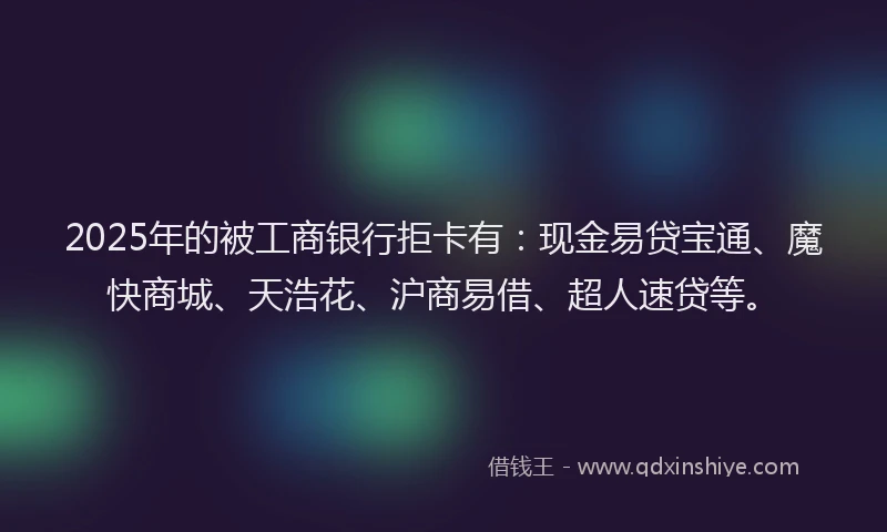 2025年的被工商银行拒卡有:现金易贷宝通、魔快商城、天浩花、沪商易借、超人速贷等。