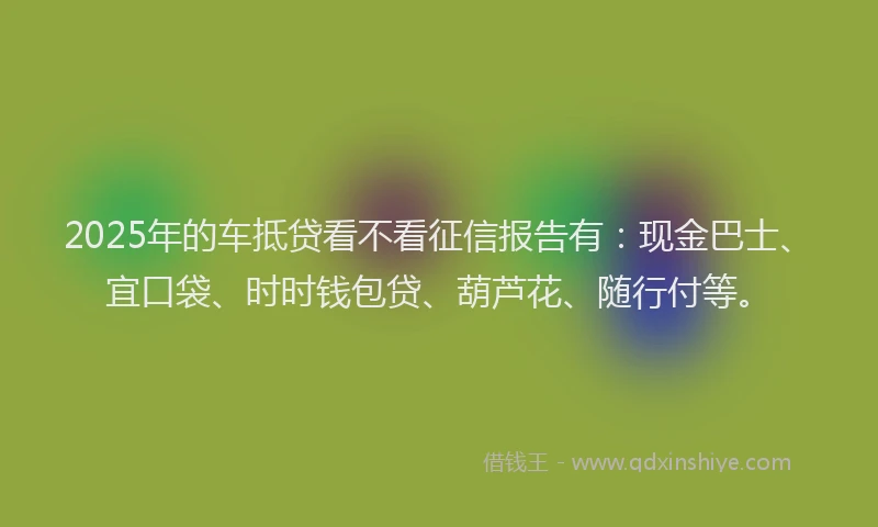 2025年的车抵贷看不看征信报告有:现金巴士、宜口袋、时时钱包贷、葫芦花、随行付等。