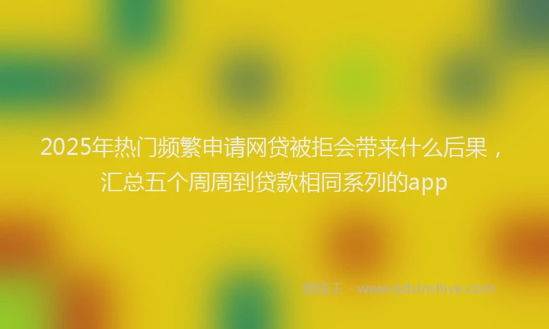 2025年热门频繁申请网贷被拒会带来什么后果，汇总五个周周到贷款相同系列的app