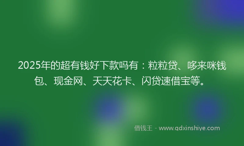 2025年的超有钱好下款吗有：粒粒贷、哆来咪钱包、现金网、天天花卡、闪贷速借宝等。
