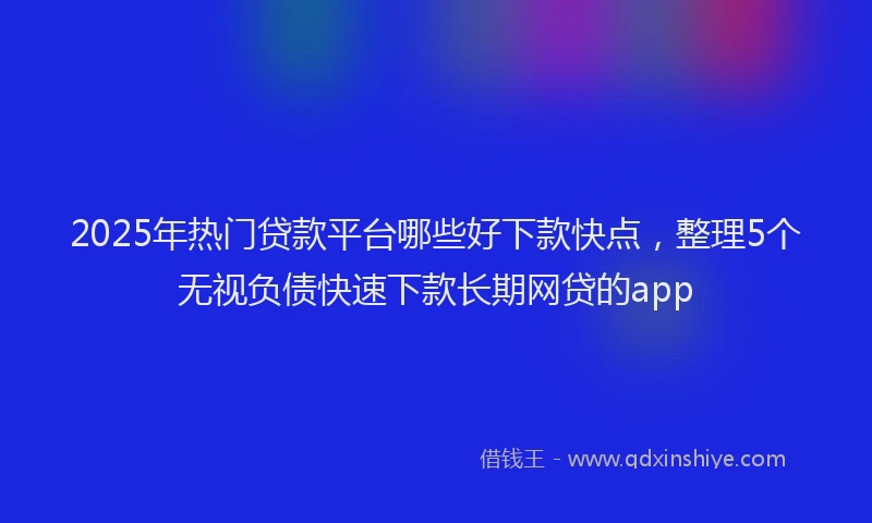 2025年热门贷款平台哪些好下款快点,整理5个无视负债快速下款长期网贷的app