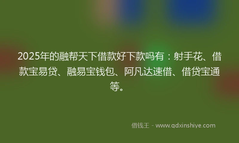 2025年的融帮天下借款好下款吗有：射手花、借款宝易贷、融易宝钱包、阿凡达速借、借贷宝通等。