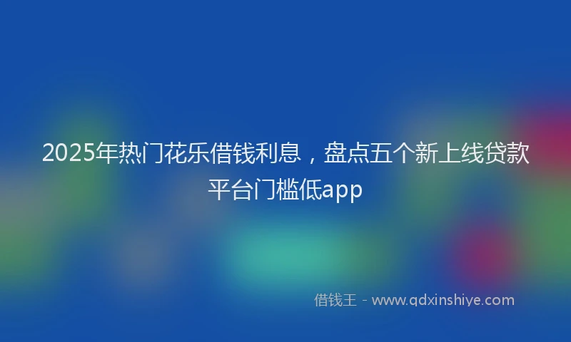 2025年热门花乐借钱利息，盘点五个新上线贷款平台门槛低app