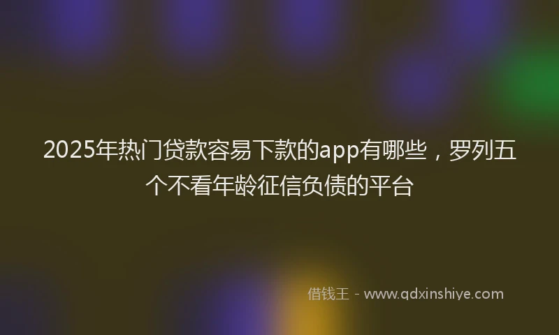 2025年热门贷款容易下款的app有哪些,罗列五个不看年龄征信负债的平台