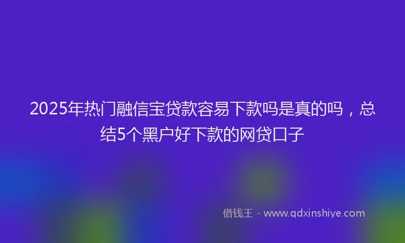 2025年热门融信宝贷款容易下款吗是真的吗，总结5个黑户好下款的网贷口子