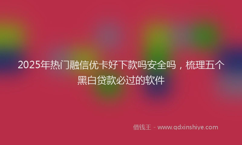 2025年热门融信优卡好下款吗安全吗，梳理五个黑白贷款必过的软件