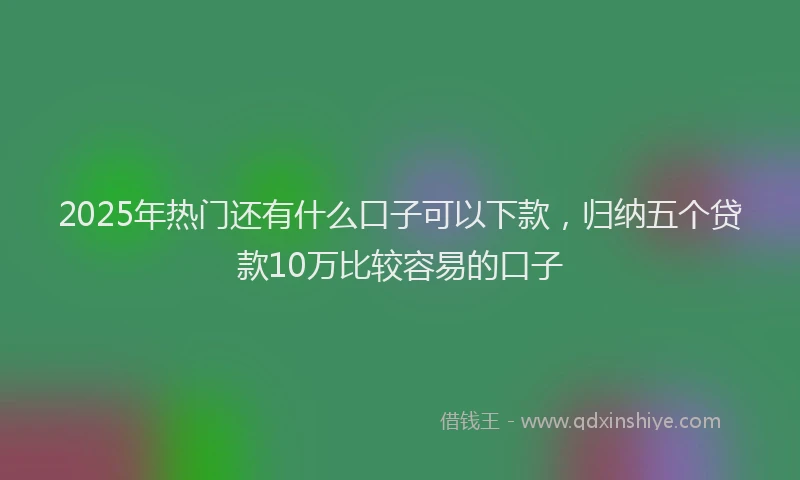 2025年热门还有什么口子可以下款,归纳五个贷款10万比较容易的口子