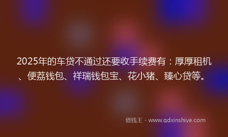 2025年的车贷不通过还要收手续费有：厚厚租机、便荔钱包、祥瑞钱包宝、花小猪、臻心贷等。