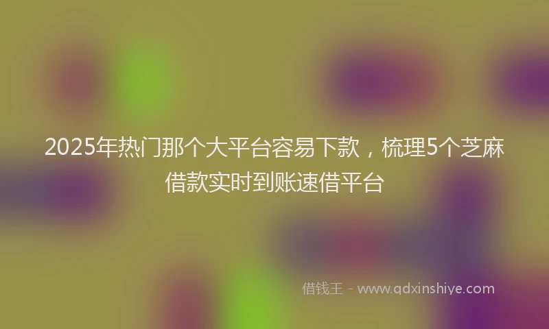 2025年热门那个大平台容易下款，梳理5个芝麻借款实时到账速借平台