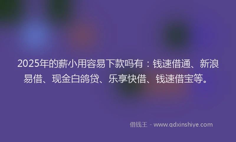 2025年的薪小用容易下款吗有:钱速借通、新浪易借、现金白鸽贷、乐享快借、钱速借宝等。