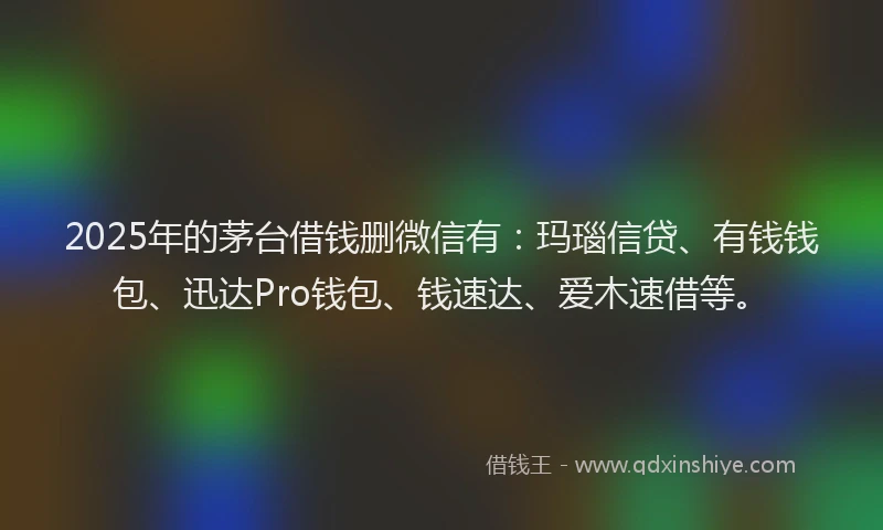 2025年的茅台借钱删微信有：玛瑙信贷、有钱钱包、迅达Pro钱包、钱速达、爱木速借等。