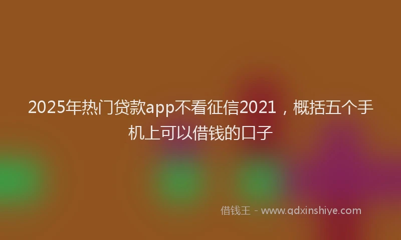 2025年热门贷款app不看征信2021，概括五个手机上可以借钱的口子