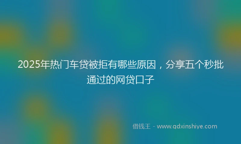 2025年热门车贷被拒有哪些原因，分享五个秒批通过的网贷口子