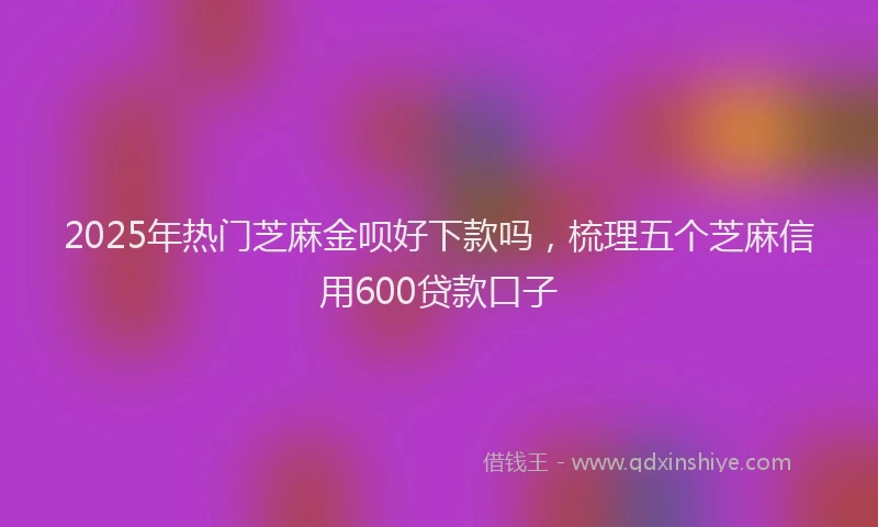 2025年热门芝麻金呗好下款吗，梳理五个芝麻信用600贷款口子