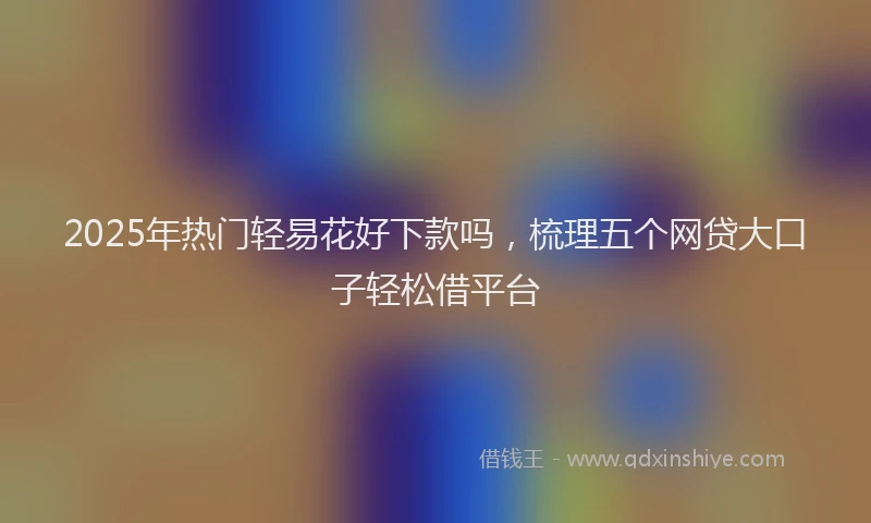 2025年热门轻易花好下款吗,梳理五个网贷大口子轻松借平台