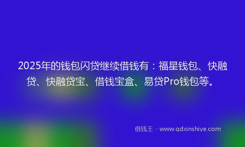 2025年的钱包闪贷继续借钱有：福星钱包、快融贷、快融贷宝、借钱宝盒、易贷Pro钱包等。