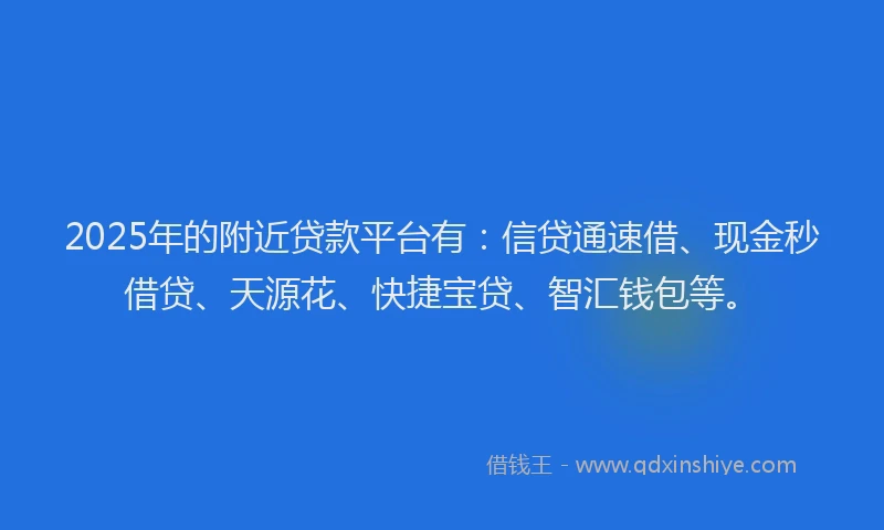 2025年的附近贷款平台有：信贷通速借、现金秒借贷、天源花、快捷宝贷、智汇钱包等。