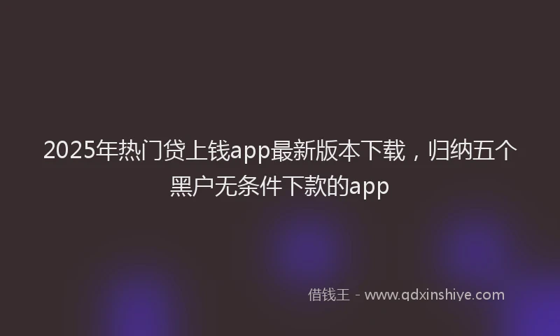 2025年热门贷上钱app最新版本下载，归纳五个黑户无条件下款的app