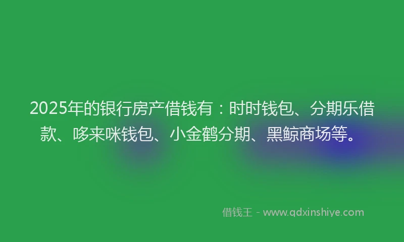 2025年的银行房产借钱有：时时钱包、分期乐借款、哆来咪钱包、小金鹤分期、黑鲸商场等。