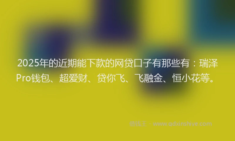 2025年的近期能下款的网贷口子有那些有：瑞泽Pro钱包、超爱财、贷你飞、飞融金、恒小花等。