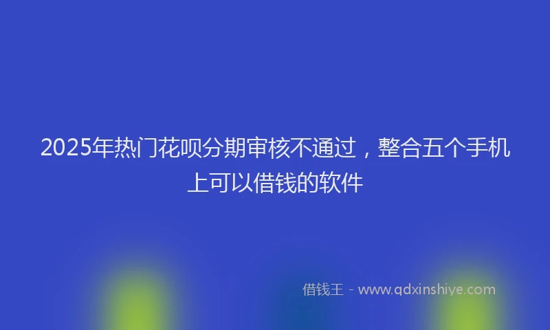 2025年热门花呗分期审核不通过，整合五个手机上可以借钱的软件
