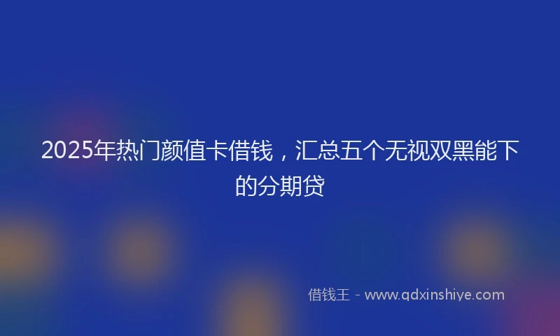 2025年热门颜值卡借钱，汇总五个无视双黑能下的分期贷